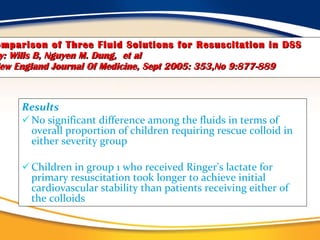 Comparison of Three Fluid Solutions for Resuscitation in DSS   by: Wills B, Nguyen M. Dung,   et al   New England Journal Of Medicine, Sept 2005: 353,No 9:877-889 Results No significant difference among the fluids in terms of overall proportion of children requiring rescue colloid in either severity group Children in group 1 who received Ringer's lactate for primary resuscitation took longer to achieve initial cardiovascular stability than patients receiving either of the colloids  
