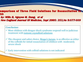 Comparison of Three Fluid Solutions for Resuscitation in DSS   by: Wills B, Nguyen M. Dung,   et al   New England Journal Of Medicine, Sept 2005: 353,No 9:877-889 Conclusion: Most children with dengue shock syndrome respond well to judicious treatment with  isotonic crystalloid solutions The cheapest and safest choice,  Ringer's lactate , is as effective as either of the colloids for initial resuscitation of children with  moderately severe shock Early intervention with colloid solutions is not indicated 