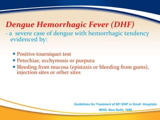 Dengue Hemorrhagic Fever (DHF)  -   a  severe case of dengue with hemorrhagic tendency evidenced by: Positive tourniquet test Petechiae, ecchymosis or purpura Bleeding from mucosa (epistaxis or bleeding from gums), injection sites or other sites Guidelines for Treatment of DF/ DHF in Small  Hospitals  WHO, New Delhi, 1999 