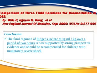 Comparison of Three Fluid Solutions for Resuscitation in DSS   by: Wills B, Nguyen M. Dung,   et al   New England Journal Of Medicine, Sept 2005: 353,No 9:877-889 Conclusion:   The fluid regimen of  Ringer's lactate at 25 ml / kg over a period of two hours  is now supported by strong prospective evidence and should be recommended for children with  moderately severe shock 