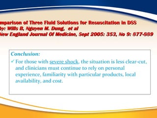 Comparison of Three Fluid Solutions for Resuscitation in DSS   by: Wills B, Nguyen M. Dung,   et al   New England Journal Of Medicine, Sept 2005: 353, No 9: 877-889 Conclusion: For those with  severe shock , the situation is less clear-cut, and clinicians must continue to rely on personal experience, familiarity with particular products, local availability, and cost. 