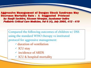 Aggressive Management of Dengue Shock Syndrome May Decrease Mortality Rate :  A  Suggested  Protocol   by: Ranjit Suchitra, Kissoon Niranjan, Jayakumar Indira   Pediatric Critical Care Medicine, Vol 6 (4), July 2005, 412 - 419 Compared the following outcomes of children w/ DSS using the standard WHO therapy vs instituted protocol for aggressive management: duration of ventilation ICU stay incidence of ARDS ICU & hospital mortality  