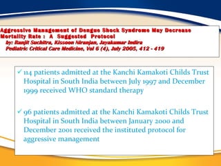 Aggressive Management of Dengue Shock Syndrome May Decrease Mortality Rate :  A  Suggested  Protocol   by: Ranjit Suchitra, Kissoon Niranjan, Jayakumar Indira   Pediatric Critical Care Medicine, Vol 6 (4), July 2005, 412 - 419 114 patients admitted at the Kanchi Kamakoti Childs Trust Hospital in South India between July 1997 and December 1999 received WHO standard therapy 96 patients admitted at the Kanchi Kamakoti Childs Trust Hospital in South India between January 2000 and December 2001 received the instituted protocol for aggressive management 