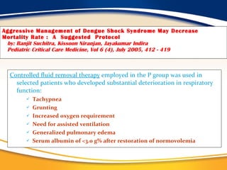 Aggressive Management of Dengue Shock Syndrome May Decrease Mortality Rate :  A  Suggested  Protocol   by: Ranjit Suchitra, Kissoon Niranjan, Jayakumar Indira   Pediatric Critical Care Medicine, Vol 6 (4), July 2005, 412 - 419 Controlled fluid removal therapy  employed in the P group was used in selected patients who developed substantial deterioration in respiratory function:  Tachypnea Grunting Increased oxygen requirement  Need for assisted ventilation Generalized pulmonary edema Serum albumin of <3.0 g% after restoration of normovolemia  