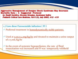 Aggressive Management of Dengue Shock Syndrome May Decrease Mortality Rate :  A  Suggested  Protocol   by: Ranjit Suchitra, Kissoon Niranjan, Jayakumar Indira   Pediatric Critical Care Medicine, Vol 6 (4), July 2005, 412 - 419 1.) Low dose Furosemide infusion ( FI ) Preferred treatment in  hemodynamically stable patients  Used at  0.05-0.4 mg/kg/hr  and titrated to maintain a urine output of 2-5 mL/kg/hr In the event of systemic hypoperfusion, the rate  of fluid resuscitation was increased and FI was  temporarily withheld 