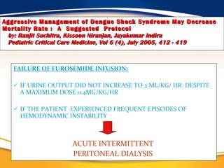 Aggressive Management of Dengue Shock Syndrome May Decrease Mortality Rate :  A  Suggested  Protocol   by: Ranjit Suchitra, Kissoon Niranjan, Jayakumar Indira   Pediatric Critical Care Medicine, Vol 6 (4), July 2005, 412 - 419 FAILURE OF FUROSEMIDE INFUSION:   IF URINE OUTPUT DID NOT INCREASE TO 2 ML/KG/ HR  DESPITE A MAXIMUM DOSE 0.4MG/KG/HR  IF THE PATIENT  EXPERIENCED FREQUENT EPISODES OF HEMODYNAMIC INSTABILITY ACUTE INTERMITTENT  PERITONEAL DIALYSIS  