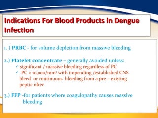 Indications For Blood Products in Dengue Infection 1. )  PRBC  - for volume depletion from massive bleeding 2.)  Platelet concentrate  – generally avoided unless: significant / massive bleeding regardless of PC PC < 10,000/mm 3  with impending /established CNS bleed  or continuous  bleeding from a pre – existing  peptic ulcer 3.)  FFP  -for patients where coagulopathy causes massive  bleeding 