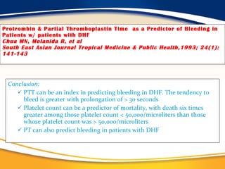 Protrombin & Partial Thromboplastin Time  as a Predictor of Bleeding in Patients w/ patients with DHF Chua MN, Molanida R, et al South East Asian Journal Tropical Medicine & Public Health,1993; 24(1): 141-143  Conclusion: PTT can be an index in predicting bleeding in DHF. The tendency to bleed is greater with prolongation of > 30 seconds Platelet count can be a predictor of mortality, with death six times greater among those platelet count < 50,000/microliters than those whose platelet count was > 50,000/microliters PT can also predict bleeding in patients with DHF 