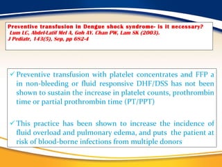 Preventive transfusion in Dengue shock syndrome- is it necessary?   Lum LC, Abdel-Latif Mel A, Goh AY. Chan PW, Lam SK (2003).  J Pediatr, 143(5), Sep, pp 682-4 Preventive transfusion with platelet concentrates and FFP a in non-bleeding or fluid responsive DHF/DSS has not been shown to sustain the increase in platelet counts, prothrombin time or partial prothrombin time (PT/PPT)  This practice has been shown to increase the incidence of fluid overload and pulmonary edema, and puts  the patient at risk of blood-borne infections from multiple donors           