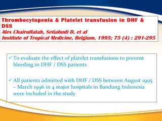 Thrombocytopenia & Platelet transfusion in DHF & DSS Alex Chairulfatah, Setiabudi D, et al Institute of Tropical Medicine, Belgium, 1995; 75 (4) : 291-295 To evaluate the effect of platelet transfusions to prevent bleeding in DHF / DSS patients All patients admitted with DHF / DSS between August 1995 – March 1996 in 4 major hospitals in Bandung Indonesia were included in the study 
