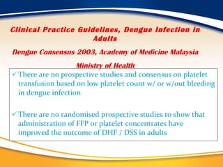 There are no prospective studies and consensus on platelet transfusion based on low platelet count w/ or w/out bleeding in dengue infection There are no randomised prospective studies to show that administration of FFP or platelet concentrates have improved the outcome of DHF / DSS in adults Clinical Practice Guidelines, Dengue Infection in Adults Dengue Consensus 2003, Academy of Medicine Malaysia Ministry of Health 