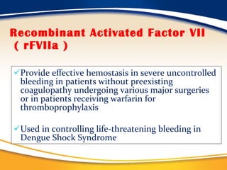 Recombinant Activated Factor VII  ( rFVIIa ) Provide effective hemostasis in severe uncontrolled bleeding in patients without preexisting coagulopathy undergoing various major surgeries or in patients receiving warfarin for thromboprophylaxis Used in controlling life-threatening bleeding in Dengue Shock Syndrome 