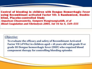 Control of bleeding in children with Dengue Hemorrhagic Fever using Recombinant activated Factor VII: A Randomized, Double-blind, Placebo-controlled Study Ampaiwan Chuansumrita, Somporn Wangruangsatidb, et al Blood Coagulation and Fibrinolysis 2005, Vol 16 No 8, 549–555 Objective:   To evaluate the efficacy and safety of Recombinant Activated Factor VII (rFVIIa) in children aged < 18 years old with grade II or grade III Dengue hemorrhagic fever (DHF) who required blood component therapy for controlling bleeding episodes 
