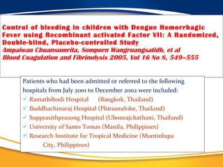 Control of bleeding in children with Dengue Hemorrhagic Fever using Recombinant activated Factor VII: A Randomized, Double-blind, Placebo-controlled Study Ampaiwan Chuansumrita, Somporn Wangruangsatidb, et al Blood Coagulation and Fibrinolysis 2005, Vol 16 No 8, 549–555 Patients who had been admitted or referred to the following hospitals from July 2001 to December 2002 were included:  Ramathibodi Hospital  (Bangkok, Thailand) Buddhachinaraj Hospital (Phitsanuloke, Thailand) Supprasithprasong Hospital (Ubonrajchathani, Thailand) University of Santo Tomas (Manila, Philippines)  Research Institute for Tropical Medicine (Muntinlupa  City, Philippines)  