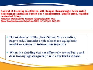 Control of bleeding in children with Dengue Hemorrhagic Fever using Recombinant activated Factor VII: A Randomized, Double-blind, Placebo-controlled Study Ampaiwan Chuansumrita, Somporn Wangruangsatidb, et al Blood Coagulation and Fibrinolysis 2005, Vol 16 No 8, 549–555 The 1st dose of rFVIIa ( NovoSeven; Novo Nordisk, Bagsvaerd, Denmark) or placebo at 100 ug/kg body weight was given by  intravenous injection  When the bleeding was not effectively controlled, a 2nd dose (100 ug/kg) was given 30 min after the first dose 