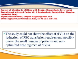Control of bleeding in children with Dengue Hemorrhagic Fever using Recombinant activated Factor VII: A Randomized, Double-blind, Placebo-controlled Study Ampaiwan Chuansumrita, Somporn Wangruangsatidb, et al Blood Coagulation and Fibrinolysis 2005, Vol 16 No 8, 549–555 The study could not show the effect of rFVIIa on the reduction  of RBC transfusion requirement, possibly due to the small number of patients and non-optimized dose regimen of rFVIIa 