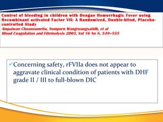 Control of bleeding in children with Dengue Hemorrhagic Fever using Recombinant activated Factor VII: A Randomized, Double-blind, Placebo-controlled Study Ampaiwan Chuansumrita, Somporn Wangruangsatidb, et al Blood Coagulation and Fibrinolysis 2005, Vol 16 No 8, 549–555 Concerning safety, rFVIIa does not appear to aggravate clinical condition of patients with DHF grade II / III to full-blown DIC 