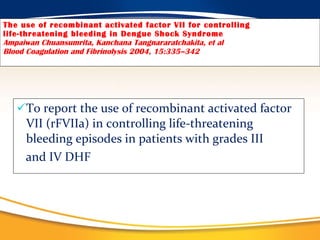 The use of recombinant activated factor VII for controlling life-threatening bleeding in Dengue Shock Syndrome Ampaiwan Chuansumrita, Kanchana Tangnararatchakita, et al Blood Coagulation and Fibrinolysis 2004, 15:335–342 To report the use of recombinant activated factor VII (rFVIIa) in controlling life-threatening bleeding episodes in patients with grades III  and IV DHF 