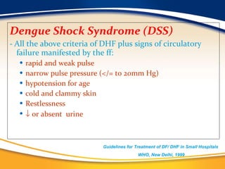 Dengue Shock Syndrome (DSS)  -  All the above criteria of DHF plus signs of circulatory failure manifested by the ff: rapid and weak pulse  narrow pulse pressure (</= to 20mm Hg)  hypotension for age cold and clammy skin  Restlessness    or absent  urine Guidelines for Treatment of DF/ DHF in Small Hospitals  WHO, New Delhi, 1999 