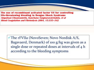 The use of recombinant activated factor VII for controlling life-threatening bleeding in Dengue Shock Syndrome Ampaiwan Chuansumrita, Kanchana Tangnararatchakita, et al Blood Coagulation and Fibrinolysis 2004, 15:335–342 The rFVIIa (NovoSeven; Novo Nordisk A/S, Bagsvaerd, Denmark) of 100 g/kg was given as a single dose or repeated doses at intervals of 4 h according to the bleeding symptoms 