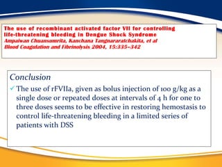 The use of recombinant activated factor VII for controlling life-threatening bleeding in Dengue Shock Syndrome Ampaiwan Chuansumrita, Kanchana Tangnararatchakita, et al Blood Coagulation and Fibrinolysis 2004, 15:335–342 Conclusion The use of rFVIIa, given as bolus injection of 100 g/kg as a single dose or repeated doses at intervals of 4 h for one to three doses seems to be effective in restoring hemostasis to control life-threatening bleeding in a limited series of patients with DSS 