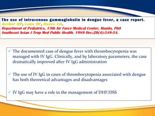 The use of intravenous gammaglobulin in dengue fever, a case report. Ascher DP ,  Laws HF ,  Hayes CG . Department of Pediatrics, 13th Air Force Medical Center, Manila, Phil Southeast Asian J Trop Med Public Health. 1989 Dec;20(4):549-54.   The documented case of dengue fever with thrombocytopenia was managed with IV IgG. Clinically, and by laboratory parameters, the case  dramatically improved after IV IgG administration The use of IV IgG in cases of thrombocytopenia associated with dengue has both theoretical advantages and disadvantages IV IgG may have a role in the management of DHF/DSS  