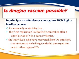 Is dengue vaccine possible? In principle, an effective vaccine against DV is highly  feasible because: it causes only acute infection  the virus replication is effectively controlled after a short period of 3 to 7 days of viremia.  the individuals who have recovered from DV infection, are immune to rechallenge with the same type but  not to other types of DV 