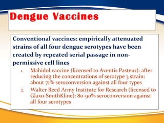Dengue Vaccines Conventional vaccines: empirically attenuated strains of all four dengue serotypes have been created by repeated serial passage in non- permissive cell lines Mahidol vaccine (licensed to Aventis Pasteur): after reducing the concentrations of serotype 3 strain: about 71% seroconversion against all four types Walter Reed Army Institute for Research (licensed to Glaxo-SmithKline): 80-90% seroconversion against all four serotypes 