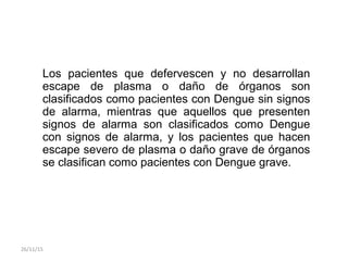 Los pacientes que defervescen y no desarrollan
escape de plasma o daño de órganos son
clasificados como pacientes con Dengue sin signos
de alarma, mientras que aquellos que presenten
signos de alarma son clasificados como Dengue
con signos de alarma, y los pacientes que hacen
escape severo de plasma o daño grave de órganos
se clasifican como pacientes con Dengue grave.
26/11/15
 