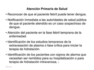 Atención Primaria de Salud
• Reconocer de que el paciente febril puede tener dengue.
• Notificación inmediata a las autoridades de salud pública
de que el paciente atendido es un caso sospechoso de
dengue.
• Atención del paciente en la fase febril temprana de la
enfermedad.
• Identificación de los estudios tempranos de la
extravasación de plasma o fase crítica para iniciar la
terapia de hidratación.
• Identificación de los pacientes con signos de alarma que
necesitan ser remitidos para su hospitalización o para
terapia de hidratación intravenosa, -
26/11/15
 