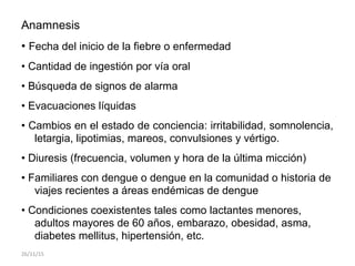 Anamnesis
• Fecha del inicio de la fiebre o enfermedad
• Cantidad de ingestión por vía oral
• Búsqueda de signos de alarma
• Evacuaciones líquidas
• Cambios en el estado de conciencia: irritabilidad, somnolencia,
letargia, lipotimias, mareos, convulsiones y vértigo.
• Diuresis (frecuencia, volumen y hora de la última micción)
• Familiares con dengue o dengue en la comunidad o historia de
viajes recientes a áreas endémicas de dengue
• Condiciones coexistentes tales como lactantes menores,
adultos mayores de 60 años, embarazo, obesidad, asma,
diabetes mellitus, hipertensión, etc.
26/11/15
 
