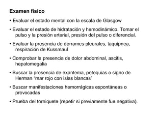 Examen físico
• Evaluar el estado mental con la escala de Glasgow
• Evaluar el estado de hidratación y hemodinámico. Tomar el
pulso y la presión arterial, presión del pulso o diferencial.
• Evaluar la presencia de derrames pleurales, taquipnea,
respiración de Kussmaul
• Comprobar la presencia de dolor abdominal, ascitis,
hepatomegalia
• Buscar la presencia de exantema, petequias o signo de
Herman “mar rojo con islas blancas”
• Buscar manifestaciones hemorrágicas espontáneas o
provocadas
• Prueba del torniquete (repetir si previamente fue negativa).
 