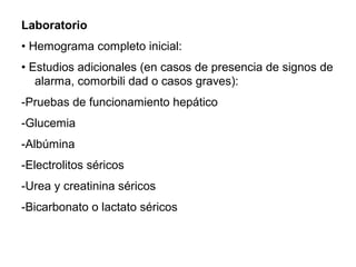 Laboratorio
• Hemograma completo inicial:
• Estudios adicionales (en casos de presencia de signos de
alarma, comorbili dad o casos graves):
-Pruebas de funcionamiento hepático
-Glucemia
-Albúmina
-Electrolitos séricos
-Urea y creatinina séricos
-Bicarbonato o lactato séricos
 