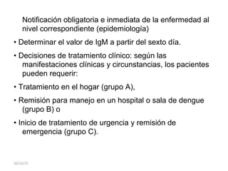 Notificación obligatoria e inmediata de la enfermedad al
nivel correspondiente (epidemiología)
• Determinar el valor de IgM a partir del sexto día.
• Decisiones de tratamiento clínico: según las
manifestaciones clínicas y circunstancias, los pacientes
pueden requerir:
• Tratamiento en el hogar (grupo A),
• Remisión para manejo en un hospital o sala de dengue
(grupo B) o
• Inicio de tratamiento de urgencia y remisión de
emergencia (grupo C).
26/11/15
 
