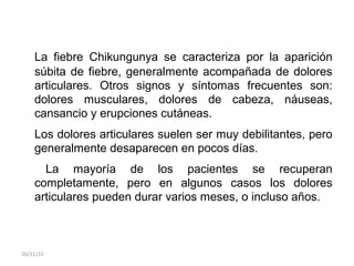La fiebre Chikungunya se caracteriza por la aparición
súbita de fiebre, generalmente acompañada de dolores
articulares. Otros signos y síntomas frecuentes son:
dolores musculares, dolores de cabeza, náuseas,
cansancio y erupciones cutáneas.
Los dolores articulares suelen ser muy debilitantes, pero
generalmente desaparecen en pocos días.
La mayoría de los pacientes se recuperan
completamente, pero en algunos casos los dolores
articulares pueden durar varios meses, o incluso años.
26/11/15
 