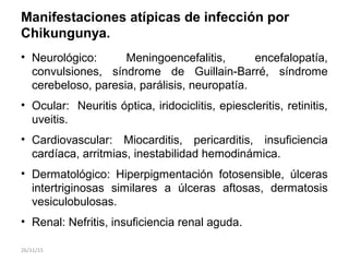 Manifestaciones atípicas de infección por
Chikungunya.
• Neurológico: Meningoencefalitis, encefalopatía,
convulsiones, síndrome de Guillain-Barré, síndrome
cerebeloso, paresia, parálisis, neuropatía.
• Ocular: Neuritis óptica, iridociclitis, epiescleritis, retinitis,
uveitis.
• Cardiovascular: Miocarditis, pericarditis, insuficiencia
cardíaca, arritmias, inestabilidad hemodinámica.
• Dermatológico: Hiperpigmentación fotosensible, úlceras
intertriginosas similares a úlceras aftosas, dermatosis
vesiculobulosas.
• Renal: Nefritis, insuficiencia renal aguda.
26/11/15
 