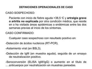 DEFINICIONES OPERACIONALES DE CASO
CASO SOSPECHOSO:
Paciente con inicio de fiebre aguda >38,5 o
C y artralgia grave
o artritis no explicada por otra condición médica, que reside
en o ha visitado áreas epidémicas o endémicas entre las dos
semanas previas al inicio de los síntomas.
CASO CONFIRMADO:
Cualquier caso sospechoso con resultado positivo en:
-Detección de ácidos nucleicos (RT-PCR).
-Aislamiento viral (en BSL3).
-Detección de IgM (en muestra aguda), seguida de un ensayo
de neutralización positivo.
-Seroconversión (ELISA IgM/IgG) o aumento en el título de
anticuerpos por neutralización en muestras pareadas.26/11/15
 
