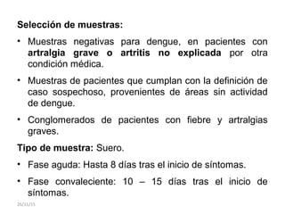 Selección de muestras:
• Muestras negativas para dengue, en pacientes con
artralgia grave o artritis no explicada por otra
condición médica.
• Muestras de pacientes que cumplan con la definición de
caso sospechoso, provenientes de áreas sin actividad
de dengue.
• Conglomerados de pacientes con fiebre y artralgias
graves.
Tipo de muestra: Suero.
• Fase aguda: Hasta 8 días tras el inicio de síntomas.
• Fase convaleciente: 10 – 15 días tras el inicio de
síntomas.
26/11/15
 