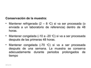 Conservación de la muestra:
• Mantener refrigerada (2 – 8 o
C) si va ser procesada (o
enviada a un laboratorio de referencia) dentro de 48
horas.
• Mantener congelada (-10 a -20 o
C) si va a ser procesada
después de las primeras 48 horas.
• Mantener congelada (-70 o
C) si va a ser procesada
después de una semana. La muestra se conserva
adecuadamente durante periodos prolongados de
tiempo
26/11/15
 