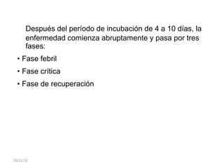 Después del período de incubación de 4 a 10 días, la
enfermedad comienza abruptamente y pasa por tres
fases:
• Fase febril
• Fase crítica
• Fase de recuperación
26/11/15
 