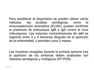 Para establecer el diagnóstico se pueden utilizar varios
métodos, las pruebas serológicas, como la
inmunoadsorción enzimática (ELISA), pueden confirmar
la presencia de anticuerpos IgM e IgG contra el virus
chikungunya. Las mayores concentraciones de IgM se
registran entre 3 y 5 semanas después de la aparición
de la enfermedad, y persisten unos 2 meses.
Las muestras recogidas durante la primera semana tras
la aparición de los síntomas deben analizarse con
métodos serológicos y virológicos (RT-PCR).
26/11/15
 