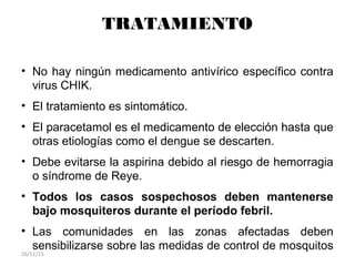 TRATAMIENTO
• No hay ningún medicamento antivírico específico contra
virus CHIK.
• El tratamiento es sintomático.
• El paracetamol es el medicamento de elección hasta que
otras etiologías como el dengue se descarten.
• Debe evitarse la aspirina debido al riesgo de hemorragia
o síndrome de Reye.
• Todos los casos sospechosos deben mantenerse
bajo mosquiteros durante el período febril.
• Las comunidades en las zonas afectadas deben
sensibilizarse sobre las medidas de control de mosquitos
26/11/15
 