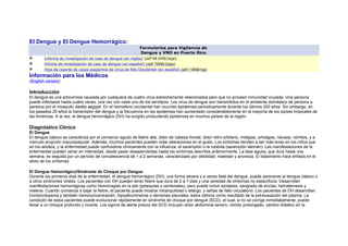El Dengue y El Dengue Hemorrágico:
Formularios para Vigilancia de
Dengue y VNO en Puerto Rico
Informe de investigación de caso de dengue (en ingles) (pdf 68.6KB/2pgs)
Infome de investigación de caso de dengue (en español) (pdf 70KB/2pgs)
Hoja de reporte de casos sospechos de Virus de Nilo Occidental (en español) (pdf 110KB/1pg)
Información para los Médicos
(English version)
Introducción
El dengue es una arbovirosis causada por cualquiera de cuatro virus estrechamente relacionados pero que no proveen inmunidad cruzada. Una persona
puede infectarse hasta cuatro veces, una vez con cada uno de los serotipos. Los virus de dengue son transmitidos en el ambiente doméstico de persona a
persona por el mosquito Aedes aegypti. En el hemisferio occidental han ocurrido epidemias períodicamente durante los últimos 200 años. Sin embargo, en
los pasados 20 años la transmisión del dengue y la frecuencia en las epidemias han aumentado considerablemente en la mayoría de los países tropicales de
las Américas. A la vez, el dengue hemorrágico (DH) ha surgido produciendo epidemias en muchos países de la región.
Diagnóstico Clínico
El Dengue
El dengue clásico se caracteriza por el comienzo agudo de fiebre alta, dolor de cabeza frontal, dolor retro-orbitario, mialgias, artralgias, náusea, vómitos, y a
menudo erupción maculopapular. Además, muchos pacientes pueden notar alteraciones en el gusto. Los síntomas tienden a ser más leves en los niños que
en los adultos, y la enfermedad puede confundirse clínicamente con la influenza, el sarampión o la rubéola (sarampión alemán). Las manifestaciones de la
enfermedad pueden variar en intensidad, desde pasar desapercibidas hasta los síntomas descritos anteriormente. La fase aguda, que dura hasta una
semana, es seguida por un período de convalescencia de 1 a 2 semanas, caracterizado por debilidad, malestar y anorexia. El tratamiento hace énfasis en el
alivio de los síntomas.
El Dengue Hemorrágico/Síndrome de Choque por Dengue
Durante los primeros días de la enfermedad, el dengue hemorrágico (DH), una forma severa y a veces fatal del dengue, puede parecerse al dengue clásico o
a otros síndromes virales. Los pacientes con DH pueden tener fiebre que dura de 2 a 7 días y una variedad de síntomas no específicos. Desarrollan
manifestaciones hemorrágicas como hemorragias en la piel (petequias o cardenales), pero puede incluir epístaxis, sangrado de encías, hematemesis y
melena. Cuando comienza a bajar la fiebre, el paciente puede mostrar intranquilidad o letargo, y señas de fallo circulatorio. Los pacientes de DH desarrollan
trombocitopenia y también hemoconcentración, hipoalbuminemia o derrames pleurales, estos últimos como resultado de la extravasación del plasma. La
condición de estos pacientes puede evolucionar rápidamente en síndrome de choque por dengue (SCD), el cual, si no se corrige inmediatamente, puede
llevar a un choque profundo y muerte. Los signos de alerta precoz del SCD incluyen dolor abdominal severo, vómito prolongado, cambio drástico en la
 
