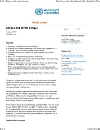 Dengue and severe dengue
Fact sheet N°117
November 2012
Key facts
Dengue is a mosquito-borne viral infection.
The infection causes flu-like illness, and occasionally develops into a
potentially lethal complication called severe dengue.
The global incidence of dengue has grown dramatically in recent
decades.
About half of the world's population is now at risk.
Dengue is found in tropical and sub-tropical climates worldwide, mostly
in urban and semi-urban areas.
Severe dengue is a leading cause of serious illness and death among
children in some Asian and Latin American countries.
There is no specific treatment for dengue/ severe dengue, but early
detection and access to proper medical care lowers fatality rates below
1%.
Dengue prevention and control solely depends on effective vector
control measures.
Dengue is a mosquito-borne infection found in tropical and sub-tropical
regions around the world. In recent years, transmission has increased
predominantly in urban and semi-urban areas and has become a major
international public health concern.
Severe dengue (previously known as Dengue Haemorrhagic Fever) was
first recognized in the 1950s during dengue epidemics in the Philippines
and Thailand. Today, severe dengue affects most Asian and Latin
American countries and has become a leading cause of hospitalization and
death among children in these regions.
There are four distinct, but closely related, serotypes of the virus that cause
dengue (DEN-1, DEN-2, DEN-3 and DEN-4). Recovery from infection by
one provides lifelong immunity against that particular serotype. However,
cross-immunity to the other serotypes after recovery is only partial and
temporary. Subsequent infections by other serotypes increase the risk of
developing severe dengue.
Global burden of dengue
Print
For more information contact:
WHO Media centre
Telephone: +41 22 791 2222
E-mail: mediainquiries@who.int
Related links
Dengue: guidelines for diagnosis,
treatment, prevention and control
pdf, 1.45MB
Global strategy for dengue prevention
and control 2012-2020
pdf, 686kB
Dengue (Special Programme for
Research and Training in Tropical
Diseases, TDR)
Dengue vaccine development
Media centre
Share
WHO | Dengue and severe dengue http://www.who.int/mediacentre/factsheets/fs117/en/
1 de 4 05/06/13 18:22
 