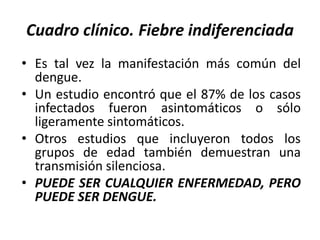 Cuadro clínico. Fiebre indiferenciada
• Es tal vez la manifestación más común del
dengue.
• Un estudio encontró que el 87% de los casos
infectados fueron asintomáticos o sólo
ligeramente sintomáticos.
• Otros estudios que incluyeron todos los
grupos de edad también demuestran una
transmisión silenciosa.
• PUEDE SER CUALQUIER ENFERMEDAD, PERO
PUEDE SER DENGUE.
 