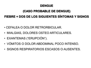 DENGUE
(CASO PROBABLE DE DENGUE)
FIEBRE + DOS DE LOS SIGUIENTES SÍNTOMAS Y SIGNOS
• CEFALEA O DOLOR RETRORBICULAR.
• MIALGIAS, DOLORES OSTEO ARTICULARES.
• EXANTEMAS (“ERUPCIÓN”).
• VÓMITOS O DOLOR ABDOMINAL POCO INTENSO.
• SIGNOS RESPIRATORIOS ESCASOS O AUSENTES.
 