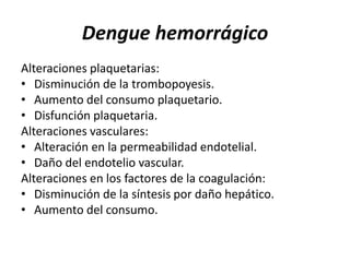 Dengue hemorrágico
Alteraciones plaquetarias:
• Disminución de la trombopoyesis.
• Aumento del consumo plaquetario.
• Disfunción plaquetaria.
Alteraciones vasculares:
• Alteración en la permeabilidad endotelial.
• Daño del endotelio vascular.
Alteraciones en los factores de la coagulación:
• Disminución de la síntesis por daño hepático.
• Aumento del consumo.
 