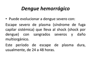 Dengue hemorrágico
• Puede evolucionar a dengue severo con:
Escape severo de plasma (síndrome de fuga
capilar sistémica) que lleva al shock (shock por
dengue) con sangrados severos y daño
multiorgánico.
Este período de escape de plasma dura,
usualmente, de 24 a 48 horas.
 