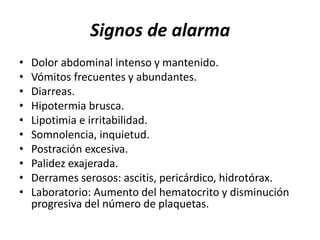 Signos de alarma
• Dolor abdominal intenso y mantenido.
• Vómitos frecuentes y abundantes.
• Diarreas.
• Hipotermia brusca.
• Lipotimia e irritabilidad.
• Somnolencia, inquietud.
• Postración excesiva.
• Palidez exajerada.
• Derrames serosos: ascitis, pericárdico, hidrotórax.
• Laboratorio: Aumento del hematocrito y disminución
progresiva del número de plaquetas.
 