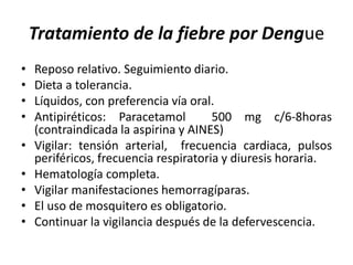 Tratamiento de la fiebre por Dengue
• Reposo relativo. Seguimiento diario.
• Dieta a tolerancia.
• Líquidos, con preferencia vía oral.
• Antipiréticos: Paracetamol 500 mg c/6-8horas
(contraindicada la aspirina y AINES)
• Vigilar: tensión arterial, frecuencia cardiaca, pulsos
periféricos, frecuencia respiratoria y diuresis horaria.
• Hematología completa.
• Vigilar manifestaciones hemorragíparas.
• El uso de mosquitero es obligatorio.
• Continuar la vigilancia después de la defervescencia.
 